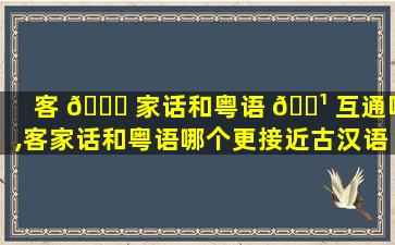 客 🐝 家话和粤语 🌹 互通吗,客家话和粤语哪个更接近古汉语